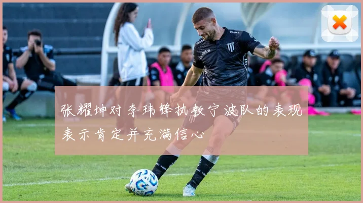 张耀坤对李玮锋执教宁波队的表现表示肯定并充满信心