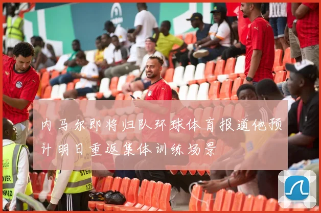 内马尔即将归队环球体育报道他预计明日重返集体训练场景
