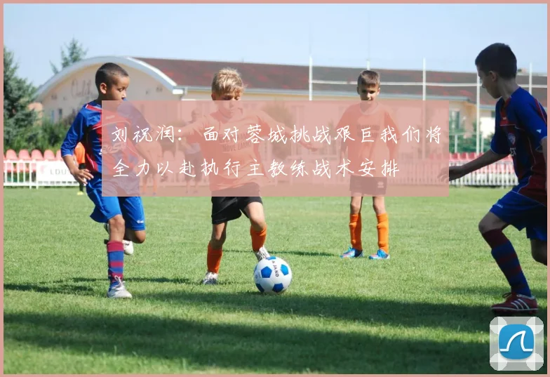刘祝润：面对蓉城挑战艰巨我们将全力以赴执行主教练战术安排