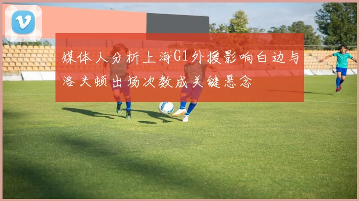 媒体人分析上海G1外援影响白边与洛夫顿出场次数成关键悬念
