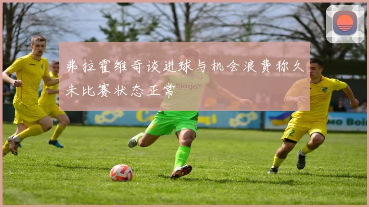 弗拉霍维奇谈进球与机会浪费称久未比赛状态正常