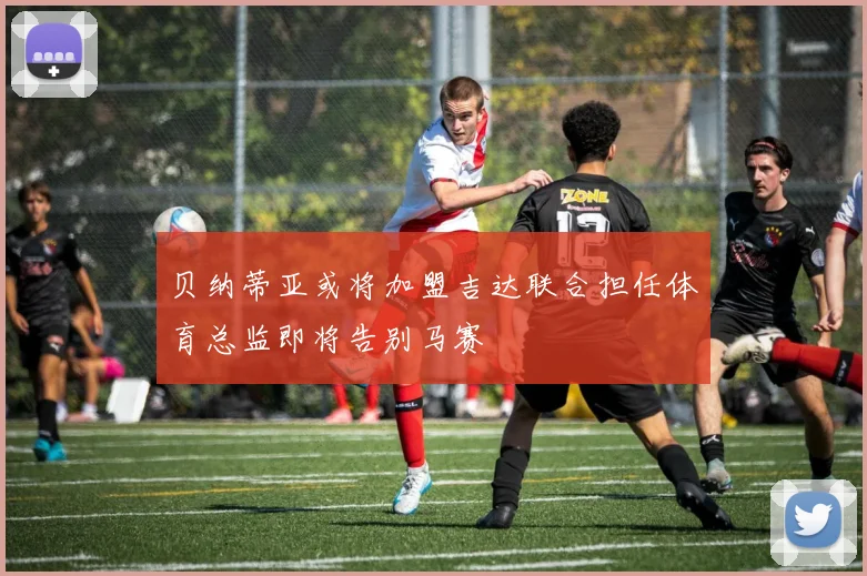 贝纳蒂亚或将加盟吉达联合担任体育总监即将告别马赛