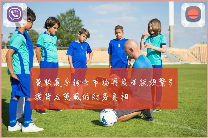 曼联夏季转会市场再度活跃频繁引援背后隐藏的财务真相
