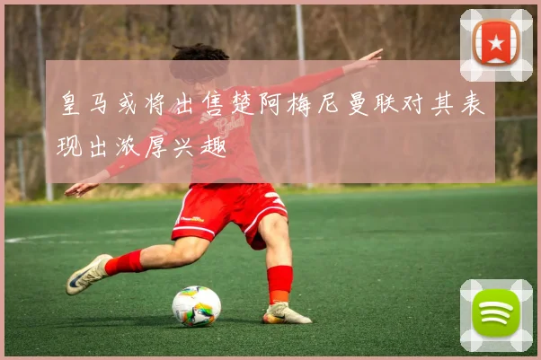 皇马或将出售楚阿梅尼曼联对其表现出浓厚兴趣