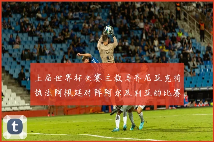 上届世界杯决赛主裁马齐尼亚克将执法阿根廷对阵阿尔及利亚的比赛