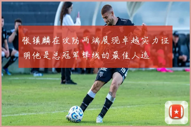 张镇麟在攻防两端展现卓越实力证明他是总冠军锋线的最佳人选