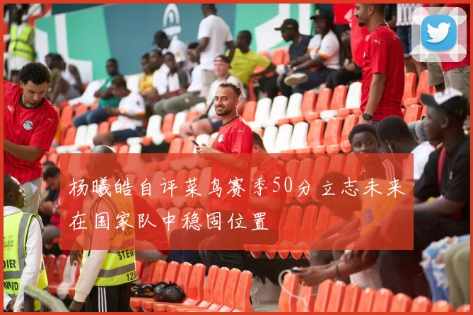 杨曦皓自评菜鸟赛季50分立志未来在国家队中稳固位置