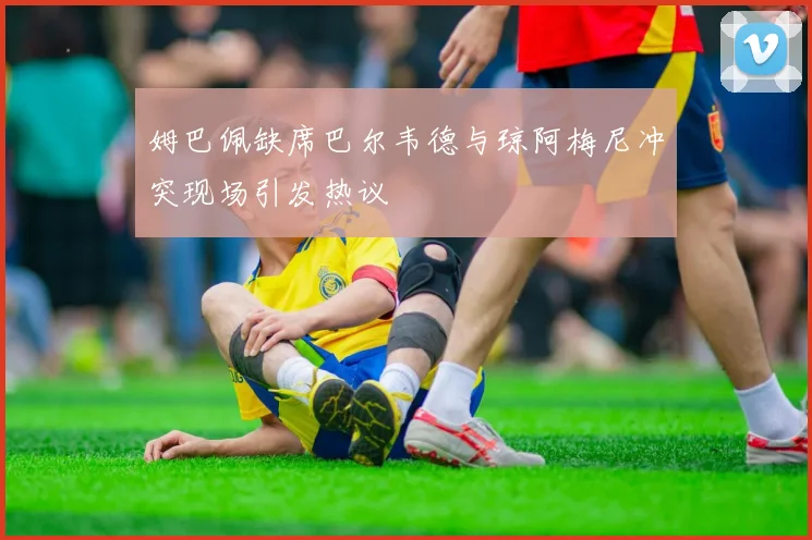 姆巴佩缺席巴尔韦德与琼阿梅尼冲突现场引发热议